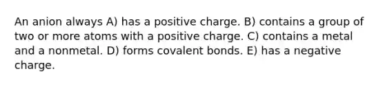 An anion always A) has a positive charge. B) contains a group of two or more atoms with a positive charge. C) contains a metal and a nonmetal. D) forms covalent bonds. E) has a negative charge.