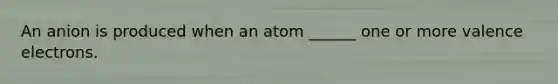 An anion is produced when an atom ______ one or more valence electrons.