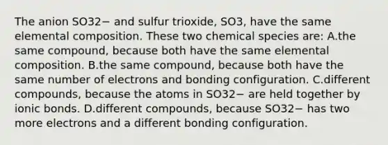 The anion SO32− and sulfur trioxide, SO3, have the same elemental composition. These two chemical species are: A.the same compound, because both have the same elemental composition. B.the same compound, because both have the same number of electrons and bonding configuration. C.different compounds, because the atoms in SO32− are held together by <a href='https://www.questionai.com/knowledge/kvOuFG6fy1-ionic-bonds' class='anchor-knowledge'>ionic bonds</a>. D.different compounds, because SO32− has two more electrons and a different bonding configuration.