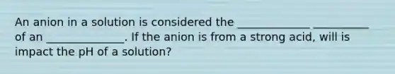 An anion in a solution is considered the _____________ __________ of an ______________. If the anion is from a strong acid, will is impact the pH of a solution?