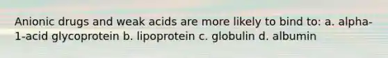 Anionic drugs and weak acids are more likely to bind to: a. alpha-1-acid glycoprotein b. lipoprotein c. globulin d. albumin