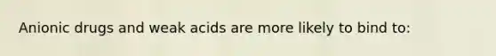 Anionic drugs and weak acids are more likely to bind to: