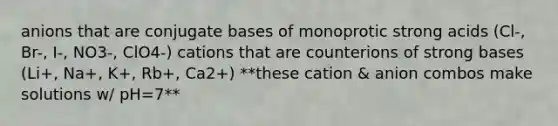 anions that are conjugate bases of monoprotic strong acids (Cl-, Br-, I-, NO3-, ClO4-) cations that are counterions of strong bases (Li+, Na+, K+, Rb+, Ca2+) **these cation & anion combos make solutions w/ pH=7**