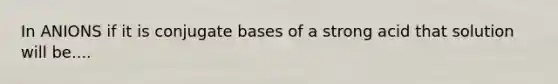 In ANIONS if it is conjugate bases of a strong acid that solution will be....