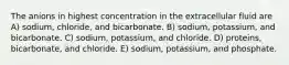 The anions in highest concentration in the extracellular fluid are A) sodium, chloride, and bicarbonate. B) sodium, potassium, and bicarbonate. C) sodium, potassium, and chloride. D) proteins, bicarbonate, and chloride. E) sodium, potassium, and phosphate.