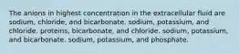 The anions in highest concentration in the extracellular fluid are sodium, chloride, and bicarbonate. sodium, potassium, and chloride. proteins, bicarbonate, and chloride. sodium, potassium, and bicarbonate. sodium, potassium, and phosphate.