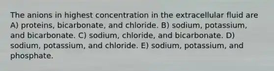 The anions in highest concentration in the extracellular fluid are A) proteins, bicarbonate, and chloride. B) sodium, potassium, and bicarbonate. C) sodium, chloride, and bicarbonate. D) sodium, potassium, and chloride. E) sodium, potassium, and phosphate.