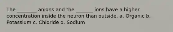 The ________ anions and the _______ ions have a higher concentration inside the neuron than outside. a. Organic b. Potassium c. Chloride d. Sodium