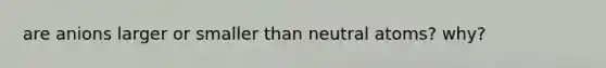 are anions larger or smaller than neutral atoms? why?