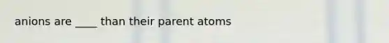 anions are ____ than their parent atoms