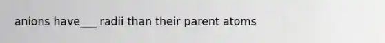 anions have___ radii than their parent atoms