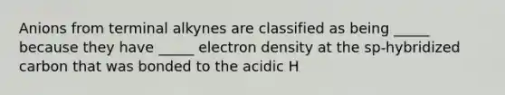 Anions from terminal alkynes are classified as being _____ because they have _____ electron density at the sp-hybridized carbon that was bonded to the acidic H