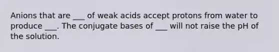 Anions that are ___ of weak acids accept protons from water to produce ___. The conjugate bases of ___ will not raise the pH of the solution.