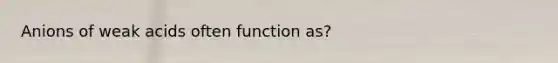 Anions of weak acids often function as?