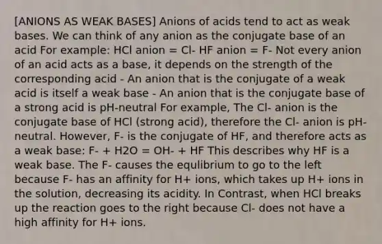 [ANIONS AS WEAK BASES] Anions of acids tend to act as weak bases. We can think of any anion as the conjugate base of an acid For example: HCl anion = Cl- HF anion = F- Not every anion of an acid acts as a base, it depends on the strength of the corresponding acid - An anion that is the conjugate of a weak acid is itself a weak base - An anion that is the conjugate base of a strong acid is pH-neutral For example, The Cl- anion is the conjugate base of HCl (strong acid), therefore the Cl- anion is pH-neutral. However, F- is the conjugate of HF, and therefore acts as a weak base: F- + H2O = OH- + HF This describes why HF is a weak base. The F- causes the equlibrium to go to the left because F- has an affinity for H+ ions, which takes up H+ ions in the solution, decreasing its acidity. In Contrast, when HCl breaks up the reaction goes to the right because Cl- does not have a high affinity for H+ ions.