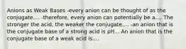 Anions as Weak Bases -every anion can be thought of as the conjugate.... -therefore, every anion can potentially be a.... The stronger the acid, the weaker the conjugate.... -an anion that is the conjugate base of a strong acid is pH... An anion that is the conjugate base of a weak acid is....