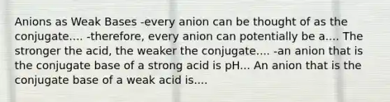 Anions as Weak Bases -every anion can be thought of as the conjugate.... -therefore, every anion can potentially be a.... The stronger the acid, the weaker the conjugate.... -an anion that is the conjugate base of a strong acid is pH... An anion that is the conjugate base of a weak acid is....