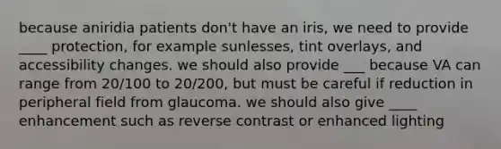 because aniridia patients don't have an iris, we need to provide ____ protection, for example sunlesses, tint overlays, and accessibility changes. we should also provide ___ because VA can range from 20/100 to 20/200, but must be careful if reduction in peripheral field from glaucoma. we should also give ____ enhancement such as reverse contrast or enhanced lighting