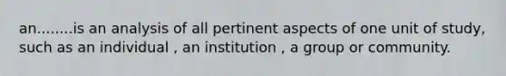 an........is an analysis of all pertinent aspects of one unit of study, such as an individual , an institution , a group or community.