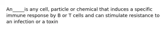 An_____is any cell, particle or chemical that induces a specific immune response by B or T cells and can stimulate resistance to an infection or a toxin