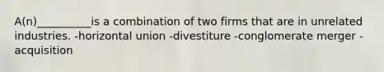 A(n)__________is a combination of two firms that are in unrelated industries. -horizontal union -divestiture -conglomerate merger -acquisition