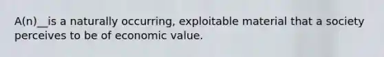 A(n)__is a naturally occurring, exploitable material that a society perceives to be of economic value.