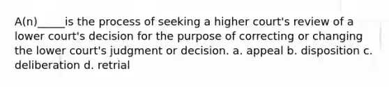 A(n)_____is the process of seeking a higher court's review of a lower court's decision for the purpose of correcting or changing the lower court's judgment or decision. a. ​appeal b. ​disposition c. ​deliberation d. ​retrial