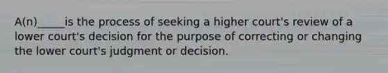 ​A(n)_____is the process of seeking a higher court's review of a lower court's decision for the purpose of correcting or changing the lower court's judgment or decision.