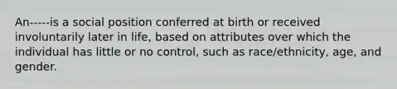 An-----is a social position conferred at birth or received involuntarily later in life, based on attributes over which the individual has little or no control, such as race/ethnicity, age, and gender.