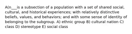 A(n___is a subsection of a population with a set of shared social, cultural, and historical experiences; with relatively distinctive beliefs, values, and behaviors; and with some sense of identity of belonging to the subgroup. A) ethnic group B) cultural nation C) class D) stereotype E) social class