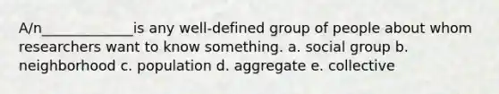 A/n_____________is any well-defined group of people about whom researchers want to know something. a. social group b. neighborhood c. population d. aggregate e. collective