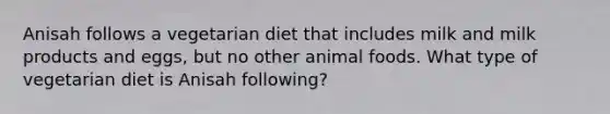 Anisah follows a vegetarian diet that includes milk and milk products and eggs, but no other animal foods. What type of vegetarian diet is Anisah following?