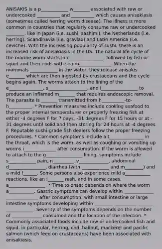 ANISAKIS is a p____________ w_______ associated with raw or undercooked __________ and __________ which causes anisakiasis (sometimes called herring worm disease). The illness is more common in countries that regularly consume raw or undercooked ________, like in Japan (i.e. sushi, sashimi), the Netherlands (i.e. herring), Scandinavia (i.e. gravlax) and Latin America (i.e. ceviche). With the increasing popularity of sushi, there is an increased risk of anisakiasis in the US. The natural life cycle of the marine worm starts in c_______________, followed by fish or squid and then ends with sea m______________. When the mammals ____________ in the water, they release anisakis e_______ which are then ingested by crustaceans and the cycle begins again. The worms attach to the lining of the e_______________, s_________________, and i________________ to produce an inflamed m_______ that requires endoscopic removal. The parasite is _______ transmitted from h__________-to-h__________. * ﻿﻿Prevention measures include cooking seafood to the proper internal temperatures or properly freezing fish at either -4 degrees F for 7 days, -31 degrees F for 15 hours or at - 31 degrees until solid and then storing for 24 hours at -4 degrees F. Reputable sushi-grade fish dealers follow the proper freezing procedures. * ﻿﻿Common symptoms include a t_______________ in the throat, which is the worm, as well as coughing or vomiting up worms i______________ after consumption. If the worm is allowed to attach to the g________________ lining, symptoms include s____________ pain, n_________, v_____________, abdominal d________________, diarrhea (with ____________ and m________) and a mild f______. Some persons also experience mild a___________ reactions, like an i_______ rash, and in some cases, a________________. * ﻿﻿Time to onset depends on where the worm a___________. Gastric symptoms can develop within _____________ ______________ after consumption, with small intestine or large intestine symptoms developing within ________ __________ ______ ____________. Severity of the symptoms depends on the number of _____________ consumed and the location of the infection. * ﻿﻿Commonly associated foods include raw or undercooked fish and squid. in particular, herring, cod, halibut, mackerel and pacific salmon (which feed on crustaceans) have been associated with anisakiasis.