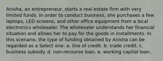 Anisha, an entrepreneur, starts a real estate firm with very limited funds. In order to conduct business, she purchases a few laptops, LED screens, and other office equipment from a local electronics wholesaler. The wholesaler understands her financial situation and allows her to pay for the goods in installments. In this scenario, the type of funding obtained by Anisha can be regarded as a Select one: a. line of credit. b. trade credit. c. business subsidy. d. non-recourse loan. e. working capital loan.