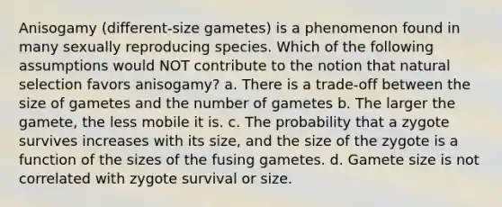 Anisogamy (different-size gametes) is a phenomenon found in many sexually reproducing species. Which of the following assumptions would NOT contribute to the notion that natural selection favors anisogamy? a. There is a trade-off between the size of gametes and the number of gametes b. The larger the gamete, the less mobile it is. c. The probability that a zygote survives increases with its size, and the size of the zygote is a function of the sizes of the fusing gametes. d. Gamete size is not correlated with zygote survival or size.