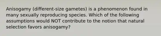 Anisogamy (different-size gametes) is a phenomenon found in many sexually reproducing species. Which of the following assumptions would NOT contribute to the notion that natural selection favors anisogamy?