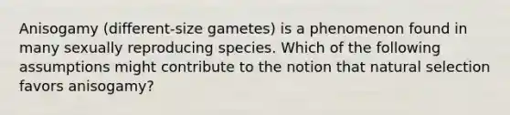 Anisogamy (different-size gametes) is a phenomenon found in many sexually reproducing species. Which of the following assumptions might contribute to the notion that natural selection favors anisogamy?