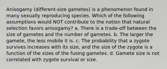 Anisogamy (different-size gametes) is a phenomenon found in many sexually reproducing species. Which of the following assumptions would NOT contribute to the notion that natural selection favors anisogamy? a. There is a trade-off between the size of gametes and the number of gametes. b. The larger the gamete, the less mobile it is. c. The probability that a zygote survives increases with its size, and the size of the zygote is a function of the sizes of the fusing gametes. d. Gamete size is not correlated with zygote survival or size.