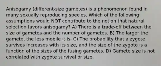 Anisogamy (different-size gametes) is a phenomenon found in many sexually reproducing species. Which of the following assumptions would NOT contribute to the notion that natural selection favors anisogamy? A) There is a trade-off between the size of gametes and the number of gametes. B) The larger the gamete, the less mobile it is. C) The probability that a zygote survives increases with its size, and the size of the zygote is a function of the sizes of the fusing gametes. D) Gamete size is not correlated with zygote survival or size.