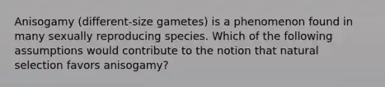 Anisogamy (different-size gametes) is a phenomenon found in many sexually reproducing species. Which of the following assumptions would contribute to the notion that natural selection favors anisogamy?