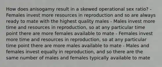 How does anisogamy result in a skewed operational sex ratio? - Females invest more resources in reproduction and so are always ready to mate with the highest quality males - Males invest more time and resources in reproduction, so at any particular time point there are more females available to mate - Females invest more time and resources in reproduction, so at any particular time point there are more males available to mate - Males and females invest equally in reproduction, and so there are the same number of males and females typically available to mate