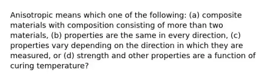 Anisotropic means which one of the following: (a) composite materials with composition consisting of more than two materials, (b) properties are the same in every direction, (c) properties vary depending on the direction in which they are measured, or (d) strength and other properties are a function of curing temperature?