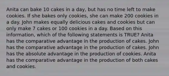 Anita can bake 10 cakes in a day, but has no time left to make cookies. If she bakes only cookies, she can make 200 cookies in a day. John makes equally delicious cakes and cookies but can only make 7 cakes or 100 cookies in a day. Based on this information, which of the following statements is TRUE? Anita has the comparative advantage in the production of cakes. John has the comparative advantage in the production of cakes. John has the absolute advantage in the production of cookies. Anita has the comparative advantage in the production of both cakes and cookies.