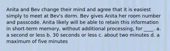 Anita and Bev change their mind and agree that it is easiest simply to meet at Bev's dorm. Bev gives Anita her room number and passcode. Anita likely will be able to retain this information in short-term memory, without additional processing, for ____. a. a second or less b. 30 seconds or less c. about two minutes d. a maximum of five minutes