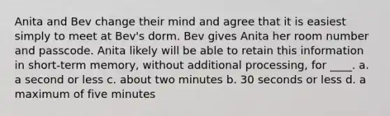 Anita and Bev change their mind and agree that it is easiest simply to meet at Bev's dorm. Bev gives Anita her room number and passcode. Anita likely will be able to retain this information in short-term memory, without additional processing, for ____. a. a second or less c. about two minutes b. 30 seconds or less d. a maximum of five minutes