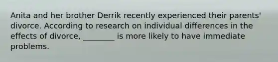 Anita and her brother Derrik recently experienced their parents' divorce. According to research on individual differences in the effects of divorce, ________ is more likely to have immediate problems.