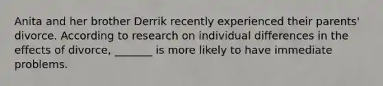 Anita and her brother Derrik recently experienced their parents' divorce. According to research on individual differences in the effects of divorce, _______ is more likely to have immediate problems.