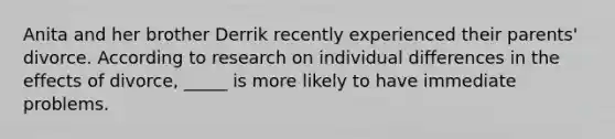 Anita and her brother Derrik recently experienced their parents' divorce. According to research on individual differences in the effects of divorce, _____ is more likely to have immediate problems.