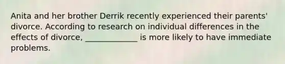 Anita and her brother Derrik recently experienced their parents' divorce. According to research on individual differences in the effects of divorce, _____________ is more likely to have immediate problems.