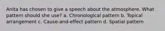 Anita has chosen to give a speech about the atmosphere. What pattern should she use? a. Chronological pattern b. Topical arrangement c. Cause-and-effect pattern d. Spatial pattern